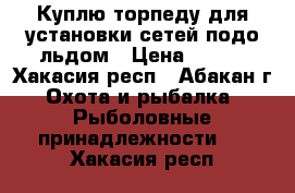 Куплю торпеду для установки сетей подо льдом › Цена ­ 500 - Хакасия респ., Абакан г. Охота и рыбалка » Рыболовные принадлежности   . Хакасия респ.